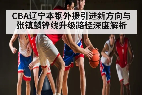 CBA辽宁本钢外援引进新方向与张镇麟锋线升级路径深度解析