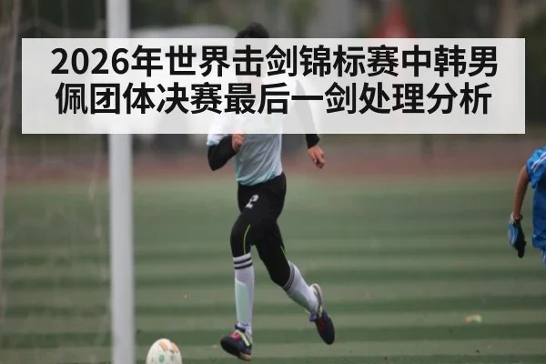 2026年世界击剑锦标赛中韩男佩团体决赛最后一剑处理分析