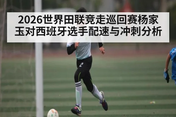 2026世界田联竞走巡回赛杨家玉对西班牙选手配速与冲刺分析（Kaiyun Sports）